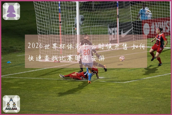 2026世界杯体彩什么时候开售 如何快速查找比赛时间安排