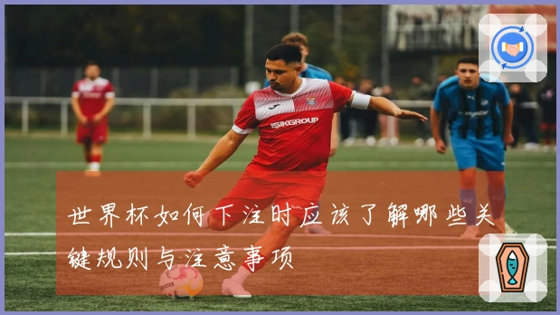世界杯如何下注时应该了解哪些关键规则与注意事项